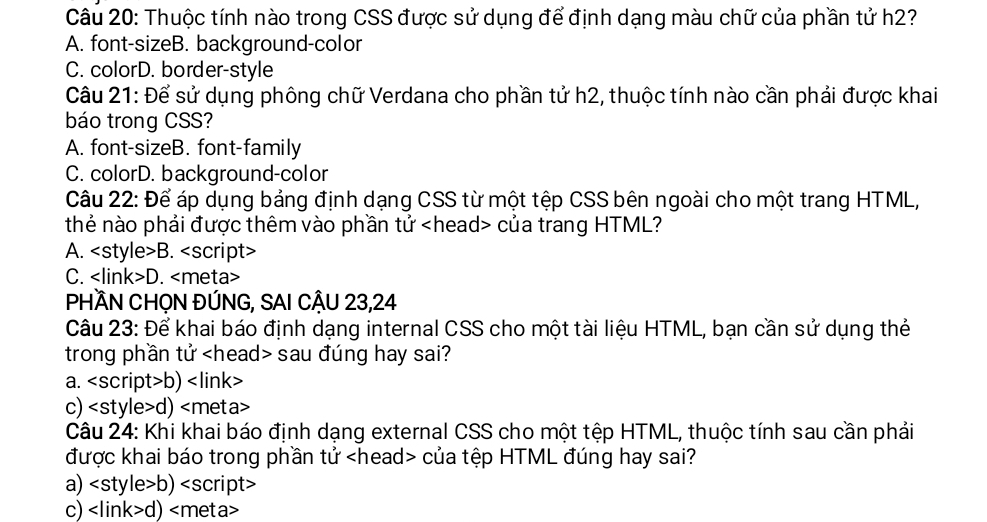 Thuộc tính nào trong CSS được sử dụng để định dạng màu chữ của phần tử h2?
A. font-sizeB. background-color
C. colorD. border-style
Câu 21: Để sử dụng phông chữ Verdana cho phần tử h2, thuộc tính nào cần phải được khai
báo trong CSS?
A. font-sizeB. font-family
C. colorD. background-color
Câu 22: Để áp dụng bảng định dạng CSS từ một tệp CSS bên ngoài cho một trang HTML,
thẻ nào phải được thêm vào phần tử của trang HTML?
A. B. <option>C. <link>D. <meta>
PHÀN CHỌN ĐÚNG, SAI CÂU 23,24
Câu 23: Để khai báo định dạng internal CSS cho một tài liệu HTML, bạn cần sử dụng thẻ
trong phần tử <head> sau đúng hay sai?
<option>a. <script>b) <link>
<option>c) <style>d) <meta>
Câu 24: Khi khai báo định dạng external CSS cho một tệp HTML, thuộc tính sau cần phải
được khai báo trong phần tử <head> của tệp HTML đúng hay sai?
<option>a) <style>b) <script>
<option>c) <link>d) <meta>