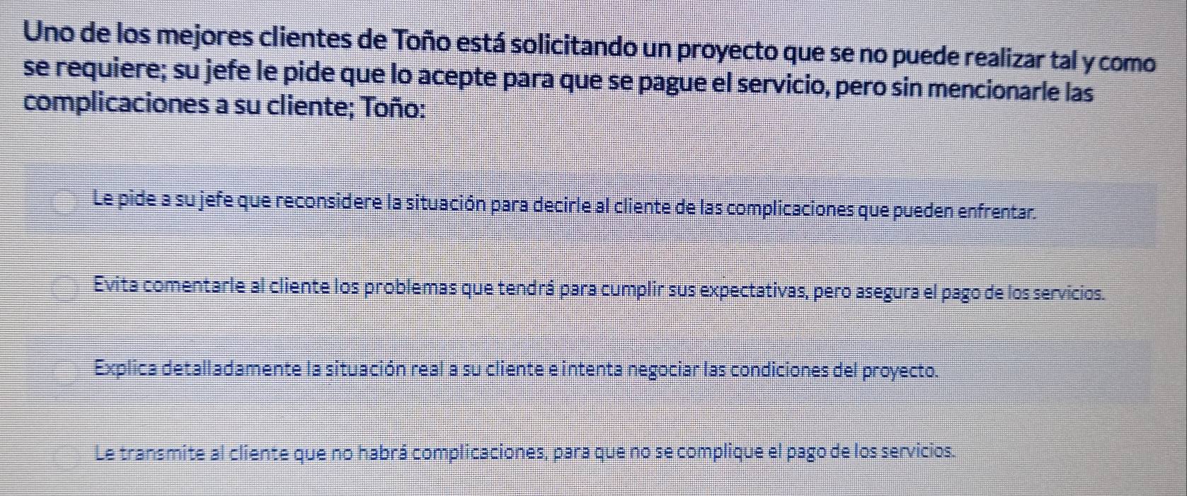 Uno de los mejores clientes de Toño está solicitando un proyecto que se no puede realizar tal y como 
se requiere; su jefe le pide que lo acepte para que se pague el servicio, pero sin mencionarle las 
complicaciones a su cliente; Toño: 
Le pide a su jefe que reconsidere la situación para decirle al cliente de las complicaciones que pueden enfrentar. 
Evita comentarle al cliente los problemas que tendrá para cumplir sus expectativas, pero asegura el pago de los servicios. 
Explica detalladamente la situación real a su cliente e intenta negociar las condiciones del proyecto. 
Le transmite al cliente que no habrá complicaciones, para que no se complique el pago de los servicios.