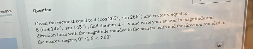 te: 55% Question 
Given the vector 11 equal to 4 , sin 265°> and vector v equal to
8(cos 145°, sin 145°) , find the sum u+v and write your answer in magnitude and 
direction form with the magnitude rounded to the nearest tenth and the direction rounded to 
the nearest degree, 0°≤ θ <360°.