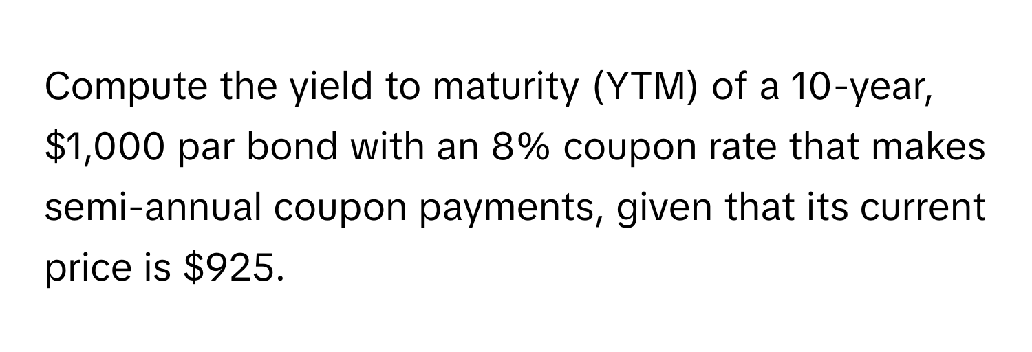 Compute the yield to maturity (YTM) of a 10-year, $1,000 par bond with an 8% coupon rate that makes semi-annual coupon payments, given that its current price is $925.