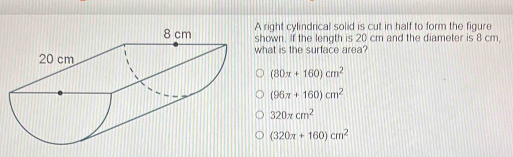 A right cylindrical solid is cut in half to form the figure
shown. If the length is 20 cm and the diameter is 8 cm,
what is the surface area?
(80π +160)cm^2
(96π +160)cm^2
320π cm^2
(320π +160)cm^2