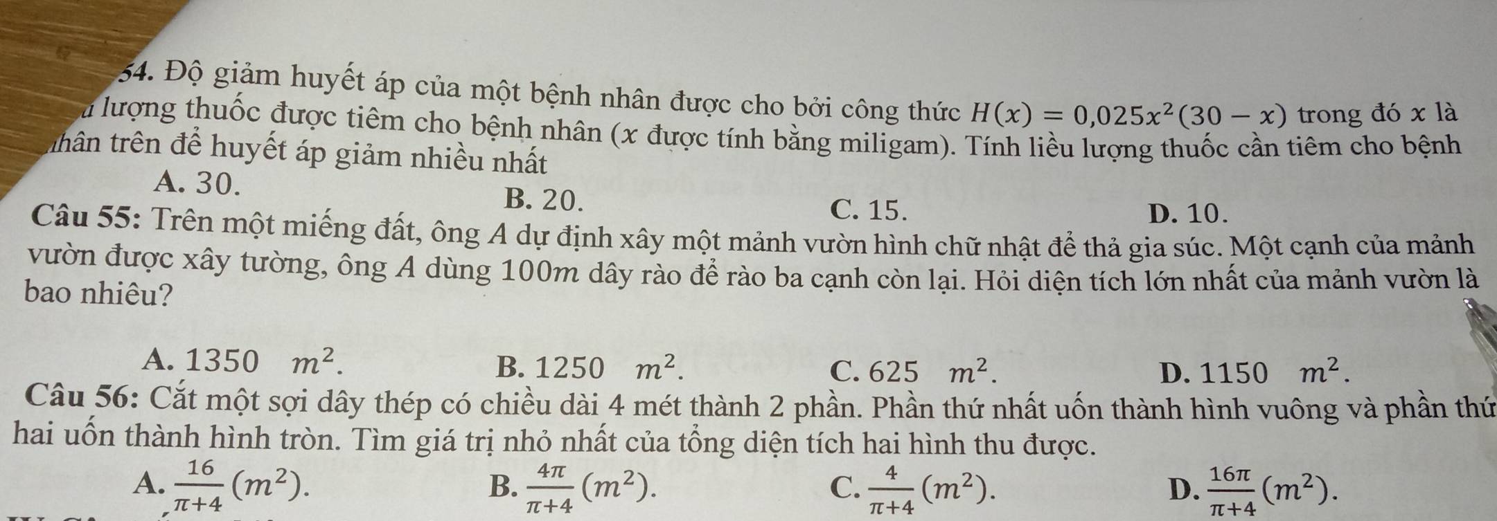 Độ giảm huyết áp của một bệnh nhân được cho bởi công thức H(x)=0,025x^2(30-x) trong đó xla 
Su lượng thuốc được tiêm cho bệnh nhân (x được tính bằng miligam). Tính liều lượng thuốc cần tiêm cho bệnh
thân trên để huyết áp giảm nhiều nhất
A. 30. B. 20.
C. 15. D. 10.
Câu 55: Trên một miếng đất, ông A dự định xây một mảnh vườn hình chữ nhật để thả gia súc. Một cạnh của mảnh
vườn được xây tường, ông A dùng 100m dây rào để rào ba cạnh còn lại. Hỏi diện tích lớn nhất của mảnh vườn là
bao nhiêu?
A. 1350m^2. B. 1250m^2.
C. 625m^2. D. 1150m^2. 
Câu 56: Cắt một sợi dây thép có chiều dài 4 mét thành 2 phần. Phần thứ nhất uốn thành hình vuông và phần thứ
hai uốn thành hình tròn. Tìm giá trị nhỏ nhất của tổng diện tích hai hình thu được.
A.  16/π +4 (m^2).  4π /π +4 (m^2).  4/π +4 (m^2).  16π /π +4 (m^2). 
B.
C.
D.