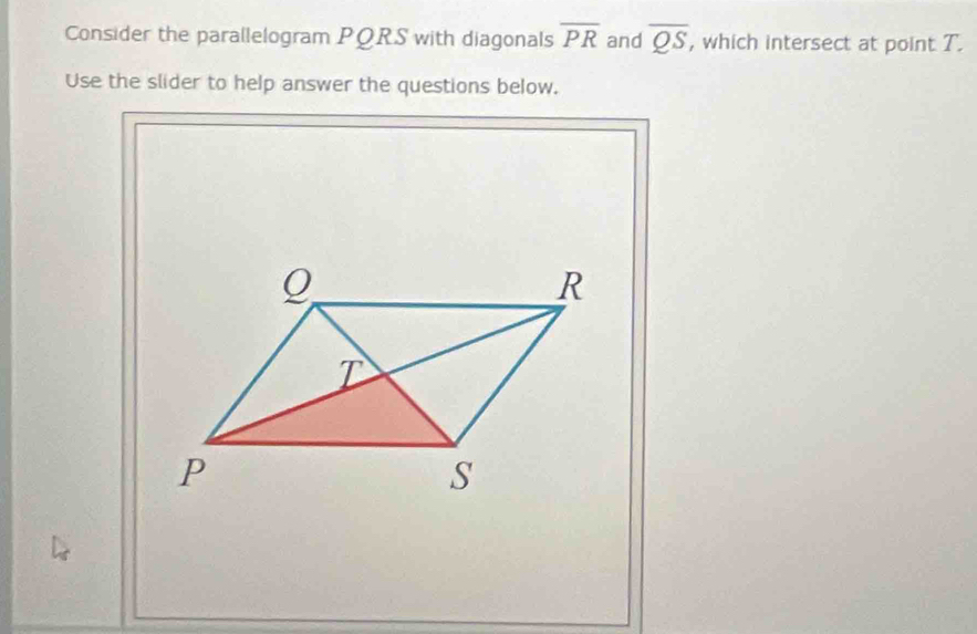 Consider the parallelogram PQRS with diagonals overline PR and overline QS , which intersect at point T. 
Use the slider to help answer the questions below.