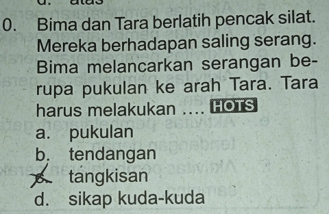 Bima dan Tara berlatih pencak silat.
Mereka berhadapan saling serang.
Bima melancarkan serangan be-
rupa pukulan ke arah Tara. Tara
harus melakukan .... HOTS
a. pukulan
b， tendangan
tangkisan
d. sikap kuda-kuda