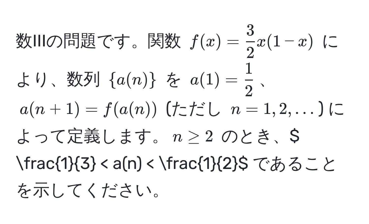 数IIIの問題です。関数 $f(x)= 3/2 x(1-x)$ により、数列 $a(n)$ を $a(1)= 1/2 $、$a(n+1)=f(a(n))$ (ただし $n=1,2,…$) によって定義します。$n ≥ 2$ のとき、$  1/3  < a(n) <  1/2 $ であることを示してください。