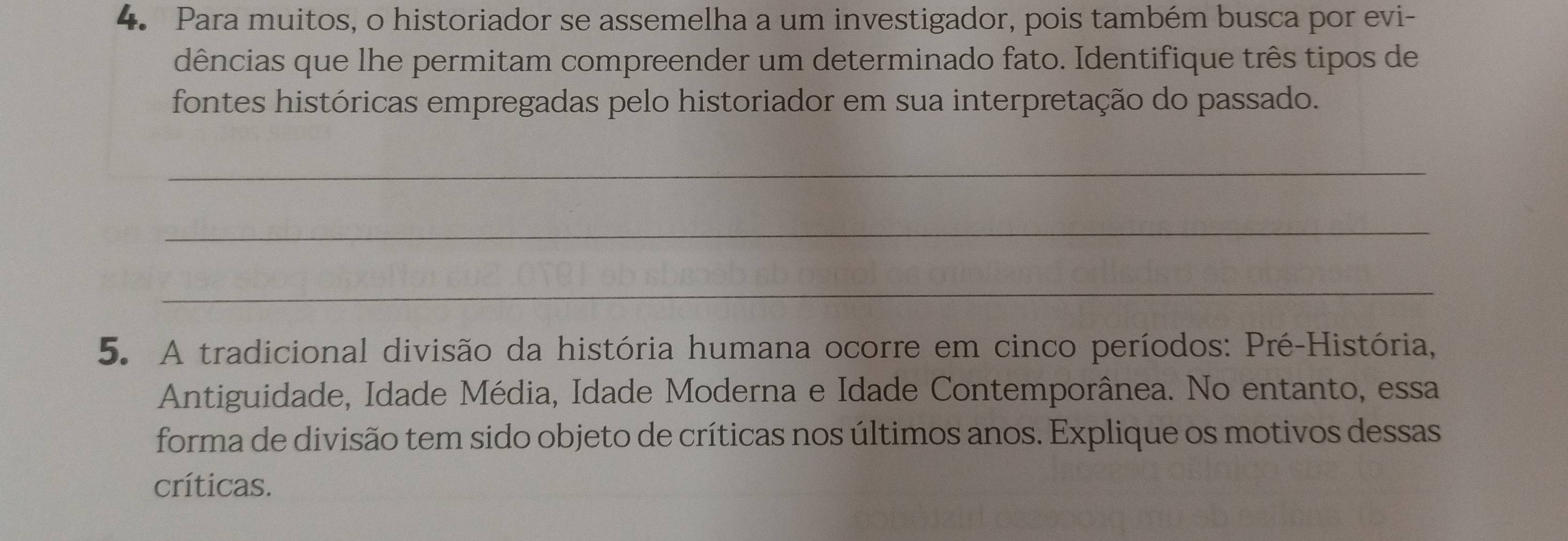 Para muitos, o historiador se assemelha a um investigador, pois também busca por evi- 
dências que lhe permitam compreender um determinado fato. Identifique três tipos de 
fontes históricas empregadas pelo historiador em sua interpretação do passado. 
_ 
_ 
_ 
5. A tradicional divisão da história humana ocorre em cinco períodos: Pré-História, 
Antiguidade, Idade Média, Idade Moderna e Idade Contemporânea. No entanto, essa 
forma de divisão tem sido objeto de críticas nos últimos anos. Explique os motivos dessas 
críticas.