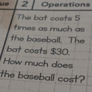 ue 2 Operations 
The bat costs 5
times as much as 
the baseball. The 
bat costs $30. 
How much does 
the baseball cost?