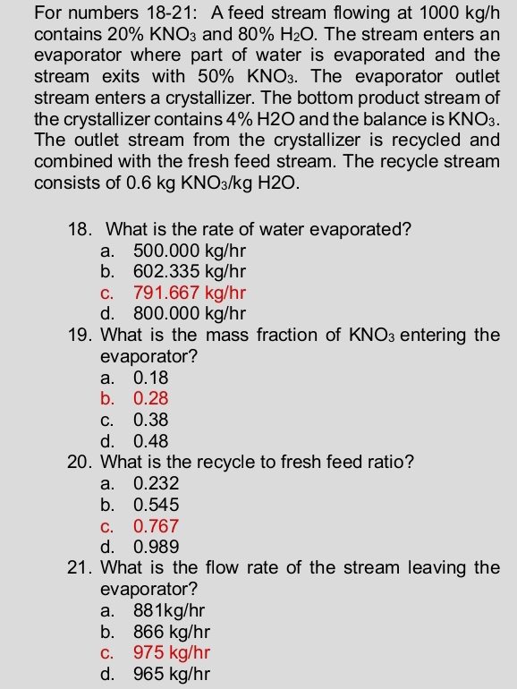 For numbers 18-21: A feed stream flowing at 1000 kg/h
contains 20% KNO_3 and 80% H_2O. The stream enters an
evaporator where part of water is evaporated and the
stream exits with 50% KNO₃. The evaporator outlet
stream enters a crystallizer. The bottom product stream of
the crystallizer contains 4% H2O and the balance is KNO₃.
The outlet stream from the crystallizer is recycled and
combined with the fresh feed stream. The recycle stream
consists of 0.6 kg KNO₃/kg H2O.
18. What is the rate of water evaporated?
a. 500.000 kg/hr
b. 602.335 kg/hr
c. 791.667 kg/hr
d. 800.000 kg/hr
19. What is the mass fraction of KI sqrt(O_3) entering the
evaporator?
a. 0.18
b. 0.28
c. 0.38
d. 0.48
20. What is the recycle to fresh feed ratio?
a. 0.232
b. 0.545
c. 0.767
d. 0.989
21. What is the flow rate of the stream leaving the
evaporator?
a. 881kg/hr
b. 866 kg/hr
c. 975 kg/hr
d. 965 kg/hr