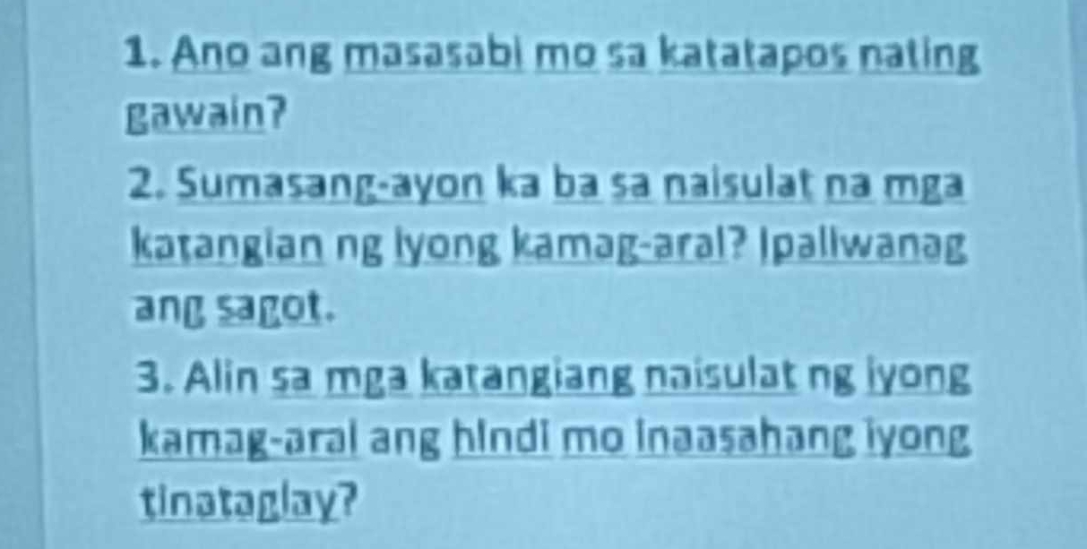 Ano ang masasabi mo sa katatapos nating 
gawain? 
2. Sumasang-ayon ka ba sa naisulat na mga 
katangian ng lyong kamag-aral? Ipaliwanag 
ang sagot. 
3. Alin sa mga katangiang naisulat ng iyong 
kamag-aral ang hIndi mo inaasahang iyong 
tinataglay?