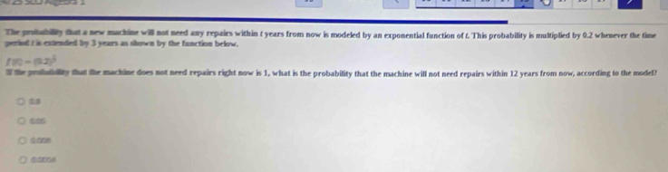 The prububillity that a new mackine will not need any repairs within t years from now is modeled by an exponential function of t. This probability is multiplied by 0.2 whenever the time 
geried t is extlended by 3 years as shown by the function below.
f(t)=(32)^ 1/3 
I the pesiutiility that the machine does not need repairs right now is 1, what is the probability that the machine will I not need repairs within 12 years from now, according to the model