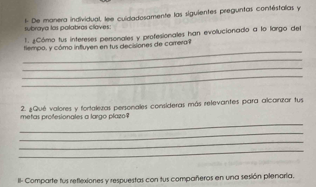 l- De manera individual, lee cuidadosamente las siguientes preguntas contéstalas y 
subraya las palabras claves; 
1. ¿Cómo tus intereses personales y profesionales han evolucionado a lo largo del 
_ 
tiempo, y cómo influyen en tus decisiones de carrera? 
_ 
_ 
_ 
2. ¿Qué valores y fortalezas personales consideras más relevantes para alcanzar tus 
metas profesionales a largo plazo? 
_ 
_ 
_ 
_ 
II- Comparte tus reflexiones y respuestas con tus compañeros en una sesión plenaria.