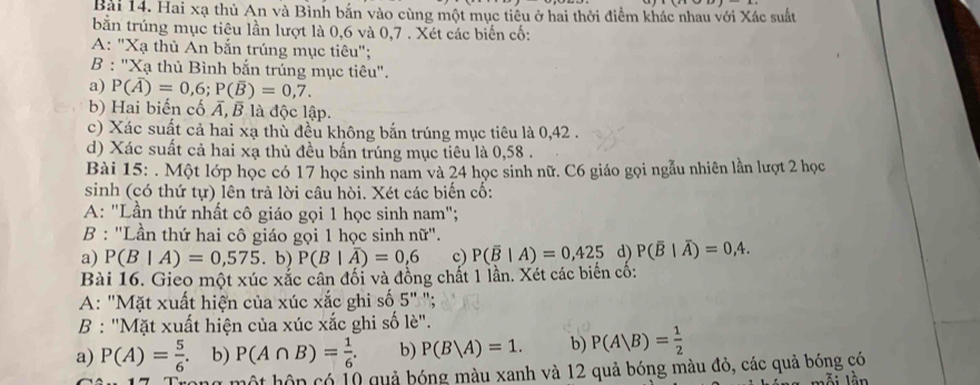 Hai xạ thủ An và Bình bắn vào cùng một mục tiêu ở hai thời điểm khác nhau với Xác suất
bắn trúng mục tiêu lần lượt là 0,6 và 0,7 . Xét các biển cố:
A: "Xạ thủ An bắn trúng mục tiêu";
B:''X_3 1 thủ Bình bắn trúng mục tiêu".
a) P(overline A)=0,6;P(overline B)=0,7.
b) Hai biến cố Á, B là độc lập.
c) Xác suất cả hai xạ thù đều không bắn trúng mục tiêu là 0,42 .
d) Xác suất cả hai xạ thủ đều bấn trúng mục tiêu là 0,58 .
Bài 15: . Một lớp học có 17 học sinh nam và 24 học sinh nữ. C6 giáo gọi ngẫu nhiên lần lượt 2 học
sinh (có thứ tự) lên trả lời câu hòi. Xét các biến cố:
A: "Lần thứ nhất cô giáo gọi 1 học sinh nam";
B : ''Lần thứ hai cô giáo gọi 1 học sinh nữ''.
a) P(B|A)=0,575. b) P(B|overline A)=0,6 c) P(overline B|A)=0,425 d) P(overline B|overline A)=0,4.
Bài 16. Gieo một xúc xắc cân đối và đồng chất 1 lần. Xét các biến cố:
A: "Mặt xuất hiện của xúc xắc ghi số 5';
B : "Mặt xuất hiện của xúc xắc ghi số lè".
a) P(A)= 5/6 . b) P(A∩ B)= 1/6 . b) P(B|A)=1. b) P(A|B)= 1/2 
g một hộn có 10 quả bóng màu xanh và 12 quả bóng màu đỏ, các quả bóng có