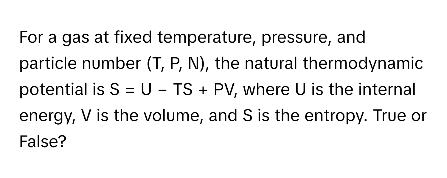 For a gas at fixed temperature, pressure, and particle number (T, P, N), the natural thermodynamic potential is S = U − TS + PV, where U is the internal energy, V is the volume, and S is the entropy. True or False?