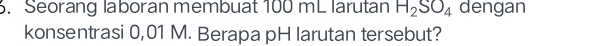 Seorang laboran membuat 100 mL larutan H_2SO_4 dengan 
konsentrasi 0,01 M. Berapa pH larutan tersebut?