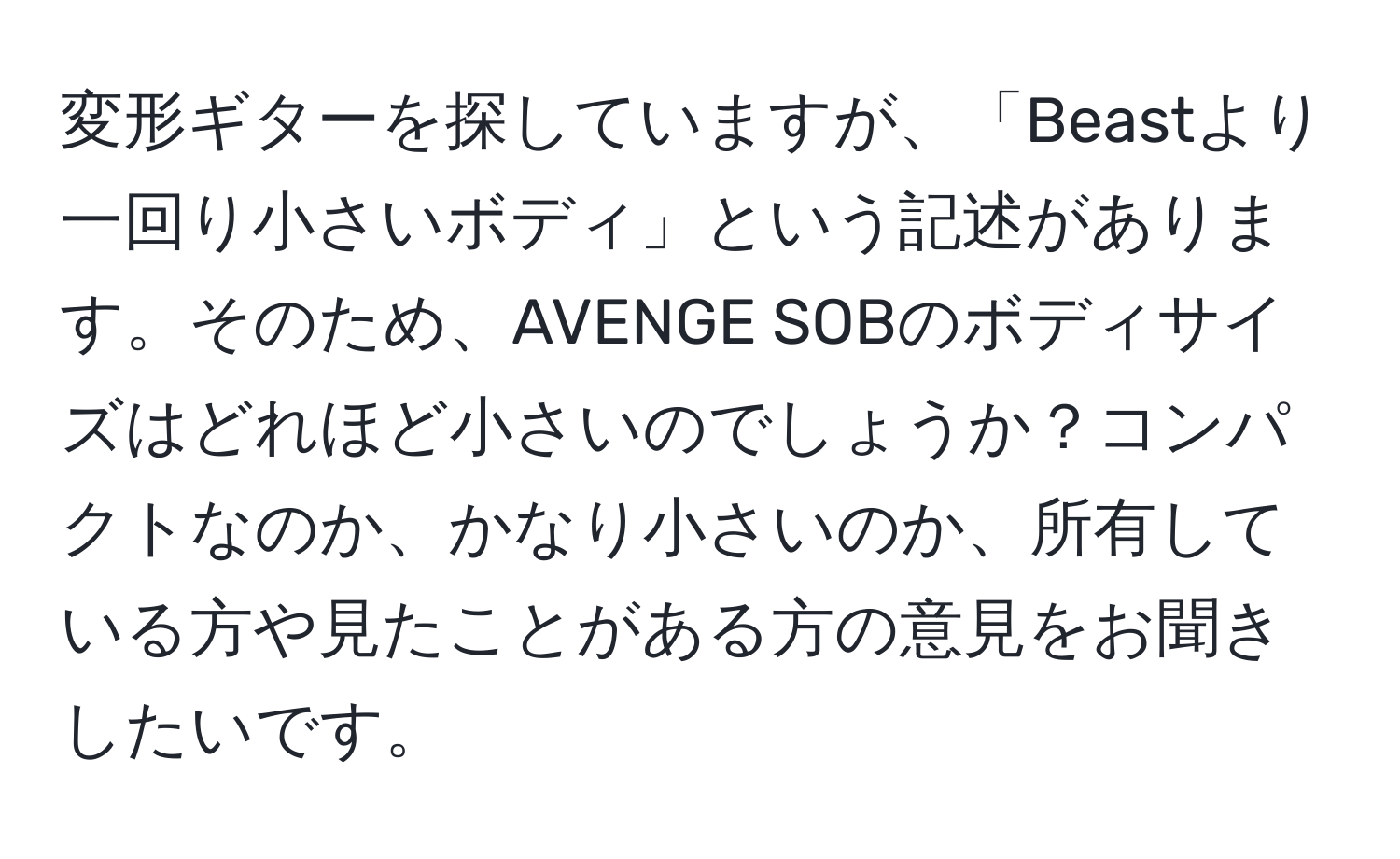 変形ギターを探していますが、「Beastより一回り小さいボディ」という記述があります。そのため、AVENGE SOBのボディサイズはどれほど小さいのでしょうか？コンパクトなのか、かなり小さいのか、所有している方や見たことがある方の意見をお聞きしたいです。