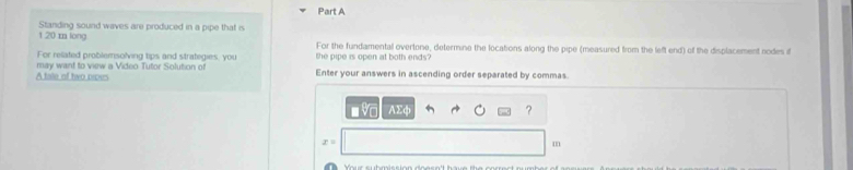 1.20 m long Standing sound waves are produced in a pipe that is 
For the fundamental overtone, determine the locations along the pipe (measured from the left end) of the displacement nodes if 
For related problemsolving tips and strategies, you the pipe is open at both ends? 
A tale of two pipes may want to view a Video Tutor Solution of 
Enter your answers in ascending order separated by commas. 
- v AΣф ?
x=