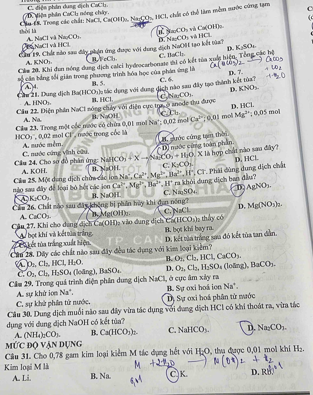 C. điện phân dung dịch CaCl₂.
C
D. diện phân CaCl₂ nóng chảy.
Câu 18. Trong các chất: NaCl, Ca(OH)_2. N _2CO_3,HCl Cl, chất có thể làm mềm nước cứng tạm
(c
thời là B. N a_2 CO_3 và Ca(OH)_2.
A. NaCl và Na2 CO_3. CO_3 và HCl.
D. Na
NaCl và HCl.
D.
Cầu 19. Chất nào sau đây phản ứng được với dung dịch NaOH tạo kết tủa? K_2SO_4.
A. KNO_3 B FeCl₃. C. Ba^(neg)l_2
Câu 20. Khi đun nóng dung dịch calci hydrocarbonate thì có kết tủa xuất hiện. Tổng các hệ
số cân bằng tối giản trong phương trình hóa học của phản ứng là
D. 7.
A. 4. B. 5. C. 6.
Cầu 21. Dung dịch Ba(HCO_3) 2 tác dụng với dung dịch nào sau đây tạo thành kết tủa?
D. KNO_3.
A. HNO_3. B. HCl. C. Na_2CO_3.
Câu 22. Điện phân NaCl nóng chảy với điện cực trợ, ở anode thu được
A. Na. B. NaOH. C. Cl₂. D. HCl.
Câu 23. Trong một cốc nước có chứa 0,01 mol Na*; 0,02 mol Ca^(2+). 0.01 mol Mg^(2+) : 0,05mc
HCO3¯, 0,02 mol Clˉ, nước trong cốc là
B. nước cứng tạm thời.
A. nước mềm.
D) nước cứng toàn phần.
C. nước cứng vĩnh cữu.
Câu 24. Cho sơ đồ phản ứng: NaH ICO_3+Xto Na_2CO_3+H_2O. X là hợp chất nào sau đây?
A. KOH. B. NaOH. C. K_2CO_3. D. HCl.
Câu 25. Một dung dịch chửa các ion Na^+,Ca^(2+),Mg^(2+),Ba^(2+),H^+ CI * Phải dùng dung dịch chất
nào sau đây để loại bỏ hết các ion Ca^(2+),Mg^(2+),Ba^(2+),H^+ ra khỏi dung dịch ban đầu?
C. Na_2SO_4.
D, AgNO_3.
A K_2CO_3.
B. NaOH.
Câu 26. Chất nào sau đây không bị phân hủy khi dun nóng?
D. Mg(NO_3)_2.
A. CaCO_3. B. Mg(OH)_2. C. NaCl.
Câu 27. Khi cho dung dịch Ca(OH)_2 vào dung dịch ea(HCO_3) 2 thấy có
A bọt khí và kết tủa trắng. B. bọt khí bay ra.
Z C kết tủa trắng xuất hiện. D. kết tủa trắng sau đó kết tủa tan dần.
Câu 28. Dãy các chất nào sau đây đều tác dụng với kim loại kiềm?
A. O_2,Cl_2,HCl,H_2O. B. O_2,Cl_2,HCl,CaCO_3.
D.
C. O_2,Cl_2,H_2SO_4 (loãng) ,BaSO_4. O_2,Cl_2,H_2SO_4 (loãng), Ba CO_3.
Câu 29. Trong quá trình điện phân dung dịch NaCl, ở cực âm xảy ra
A. sự khử ion Na^+. B. Sự oxi hoá ion Na^+.
C. sự khử phân tử nước. Dị Sự oxi hoá phân tử nước
Câu 30. Dung dịch muối nào sau đây vừa tác dụng với dung dịch HCl có khí thoát ra, vừa tác
dụng với dung dịch NaOH có kết tủa?
A. (NH_4)_2CO_3. B. Ca(HCO_3)_2. C. NaHCO_3. D. Na_2CO_3.
MỨC đỌ Vận Dụng
Câu 31. Cho 0,78 gam kim loại kiềm M tác dụng hết với H_2O , thu được 0,01 mol khí H₂.
Kim loại M là
C,)K.
A. Li. B. Na. D. RB.