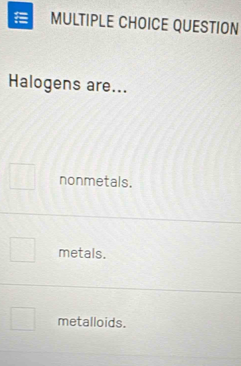 QUESTION
Halogens are...
nonmetals.
metals.
metalloids.