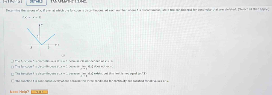 DETAILS TANAPMATH7 9.2.042.
Determine the values of x, if any, at which the function is discontinuous. At each number where f is discontinuous, state the condition(s) for continuity that are violated. (Select all that apply.)
f(x)=|x-1|
①
The function f is discontinuous at x=1 because f is not defined at x=1.
The function f is discontinuous at x=1 because limlimits _xto 1f(x) does not exist.
The function f is discontinuous at x=1 because limlimits _xto 1f(x) exists, but this limit is not equal to f(1).
The function f is continuous everywhere because the three conditions for continuity are satisfied for all values of x.
Need Help? Read it