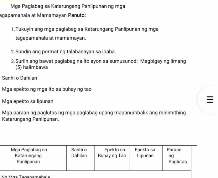 Mga Paglabag sa Katarungang Panlipunan ng mga 
agapamahala at Mamamayan Panuto: 
1.Tukuyin ang mga paglabag sa Katarungang Panlipunan ng mga 
tagapamahala at mamamayan. 
2. Sundin ang pormat ng talahanayan sa ibaba. 
3.Suriin ang bawat paglabag na ito ayon sa sumusunod: Magbigay ng limang 
(5) halimbawa 
Sanhi o Dahilan 
Mga epekto ng mga ito sa buhay ng tao 
Mga epekto sa lipunan 

Mga paraan ng paglutas ng mga paglabag upang mapanumbalik ang minimithing 
Katarungang Panlipunan. 
Nα Mɑa Taganamahala