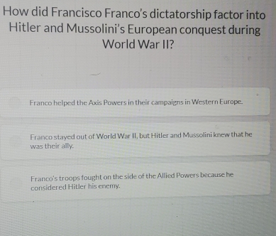 How did Francisco Franco’s dictatorship factor into
Hitler and Mussolini's European conquest during
World War II?
Franco helped the Axis Powers in their campaigns in Western Europe.
Franco stayed out of World War II, but Hitler and Mussolini knew that he
was their ally.
Franco's troops fought on the side of the Allied Powers because he
considered Hitler his enemy.