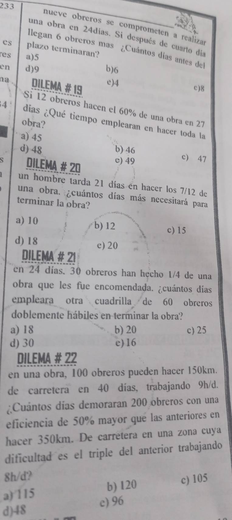 233
nueve obreros se comprometen a realizar
una obra en 24días. Si después de cuarto día
llegan 6 obreros mas ¿Cuántos días antes del
es plazo terminaran?
res a) 5
en d) 9 b) 6
na . DILEMA # 19
e) 4 c) 8
Si 12 obreros hacen el 60% de una obra en 27
4 días ¿Qué tiempo emplearan en hacer toda la
obra?
a) 45
d) 48 b) 46
DILEMA # 20
e) 49
c) 47
un hombre tarda 21 días en hacer los 7/12 de
una obra. ¿cuántos días más necesitará para
terminar la obra?
a) 10
b) 12 c) 15
d) 18 e) 20
DILEMA # 21
en 24 días. 30 obreros han hecho 1/4 de una
obra que les fue encomendada. ¿cuántos días
empleara otra cuadrilla de 60 obreros
doblemente hábiles en terminar la obra?
a) 18 b) 20 c) 25
d) 30 e) 16
DILEMA # 22
en una obra, 100 obreros pueden hacer 150km.
de carretera en 40 días, trabajando 9h/d.
¿Cuántos días demoraran 200 obreros con una
eficiencia de 50% mayor qué las anteriores en
hacer 350km. De carretera en una zona cuya
dificultad es el triple del anterior trabajando
8h/d?
a) 115 b) 120 c) 105
c) 96
d) 48