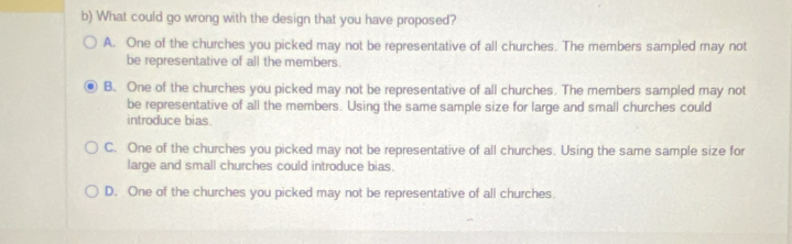 What could go wrong with the design that you have proposed?
A. One of the churches you picked may not be representative of all churches. The members sampled may not
be representative of all the members.
B. One of the churches you picked may not be representative of all churches. The members sampled may not
be representative of all the members. Using the same sample size for large and small churches could
introduce bias
C. One of the churches you picked may not be representative of all churches. Using the same sample size for
large and small churches could introduce bias.
D. One of the churches you picked may not be representative of all churches.