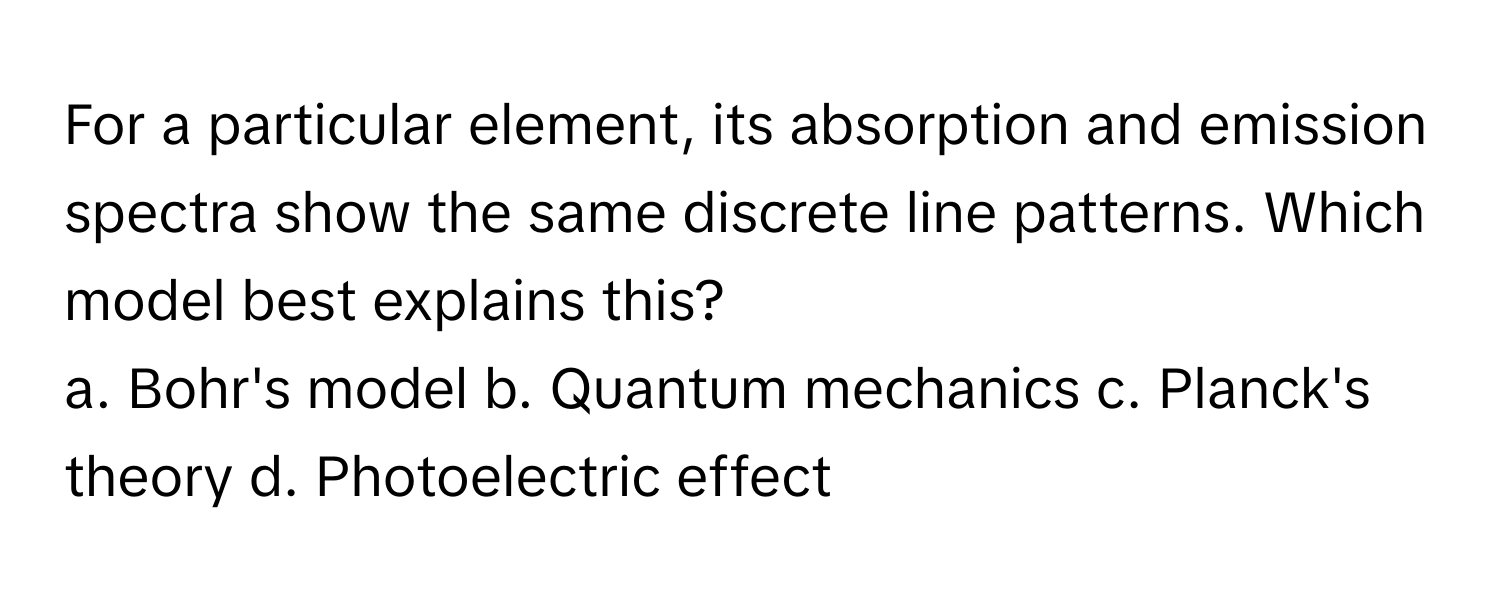 For a particular element, its absorption and emission spectra show the same discrete line patterns.  Which model best explains this?

a. Bohr's model  b. Quantum mechanics  c. Planck's theory  d. Photoelectric effect