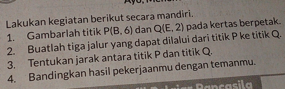 Lakukan kegiatan berikut secara mandiri. 
1. Gambarlah titik P(B,6) dan Q(E,2) pada kertas berpetak. 
2. Buatlah tiga jalur yang dapat dilalui dari titik P ke titik Q. 
3. Tentukan jarak antara titik P dan titik Q. 
4. Bandingkan hasil pekerjaanmu dengan temanmu.