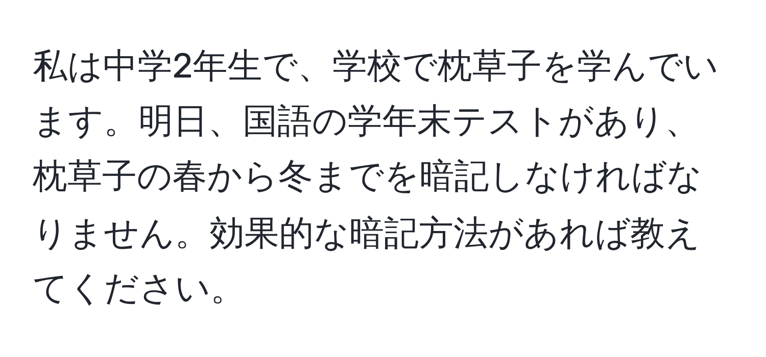 私は中学2年生で、学校で枕草子を学んでいます。明日、国語の学年末テストがあり、枕草子の春から冬までを暗記しなければなりません。効果的な暗記方法があれば教えてください。