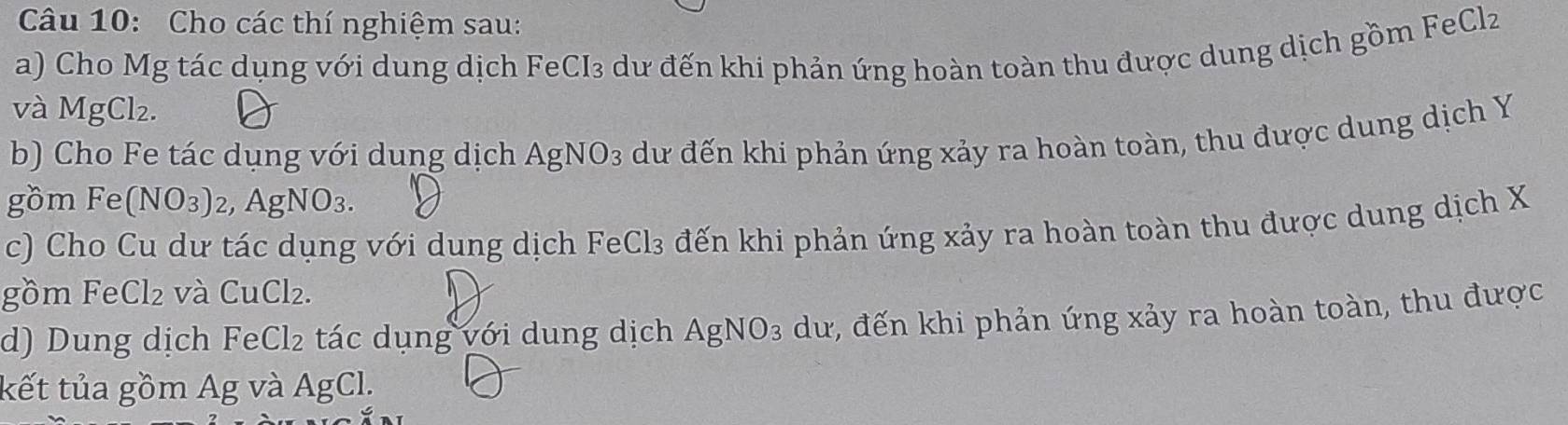 Cho các thí nghiệm sau: 
a) Cho Mg tác dụng với dung dịch FeCI₃ dư đến khi phản ứng hoàn toàn thu được dung dịch gồm FeClz 
và MgCl₂. 
b) Cho Fe tác dụng với dung dịch AgNO_3 dữ đến khi phản ứng xảy ra hoàn toàn, thu được dung dịch Y
gồm Fe (NO_3)_2 g NO_3. 
c) Cho Cu dư tác dụng với dung dịch FeCl₃ đến khi phản ứng xảy ra hoàn toàn thu được dung dịch X
gồm Fe Cl_2 và CuCl_2. 
d) Dung dịch FeC |2 ác u ng ớ i u ng dịch AgNO_3 dư, đến khi phản ứng xảy ra hoàn toàn, thu được 
kết tủa gồm Ag và AgCl.