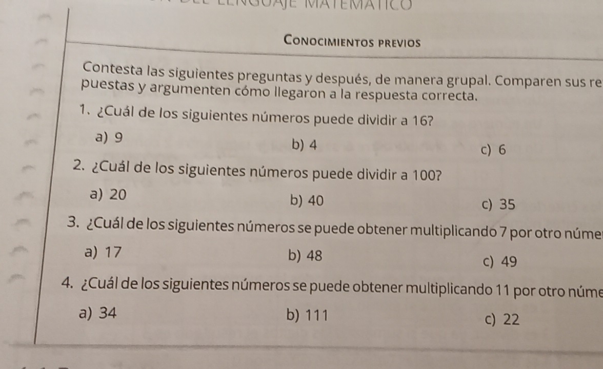 SAE MATEMAtICo
Conocimientos previos
Contesta las siguientes preguntas y después, de manera grupal. Comparen sus re
puestas y argumenten cómo llegaron a la respuesta correcta.
1.¿Cuál de los siguientes números puede dividir a 167
a) 9 b) 4
c) 6
2. ¿Cuál de los siguientes números puede dividir a 100?
a) 20
b) 40 c) 35
3. ¿Cuál de los siguientes números se puede obtener multiplicando 7 por otro núme
a) 17 b) 48
c) 49
4. ¿Cuál de los siguientes números se puede obtener multiplicando 11 por otro núme
a) 34 b) 111
c) 22