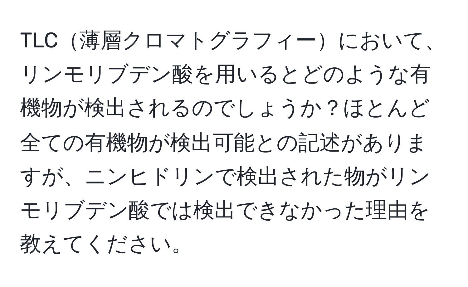 TLC薄層クロマトグラフィーにおいて、リンモリブデン酸を用いるとどのような有機物が検出されるのでしょうか？ほとんど全ての有機物が検出可能との記述がありますが、ニンヒドリンで検出された物がリンモリブデン酸では検出できなかった理由を教えてください。