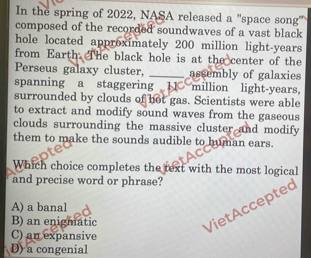 In the spring of 2022, NASA released a "space song'
composed of the recorded soundwaves of a vast black
hole located approximately 200 million light-years
from Earth. The black hole is at the center of the
Perseus galaxy cluster, assembly of galaxies
spanning a staggering 11 million light-years,
surrounded by clouds of hot gas. Scientists were able
to extract and modify sound waves from the gaseous
clouds surrounding the massive cluster and modify
them to make the sounds audible to human ears.
Which choice completes the text with the most logical
and precise word or phrase?
VietAccepted
A) a banal
B) an enigmatic
C) an expansive
D) a congenial