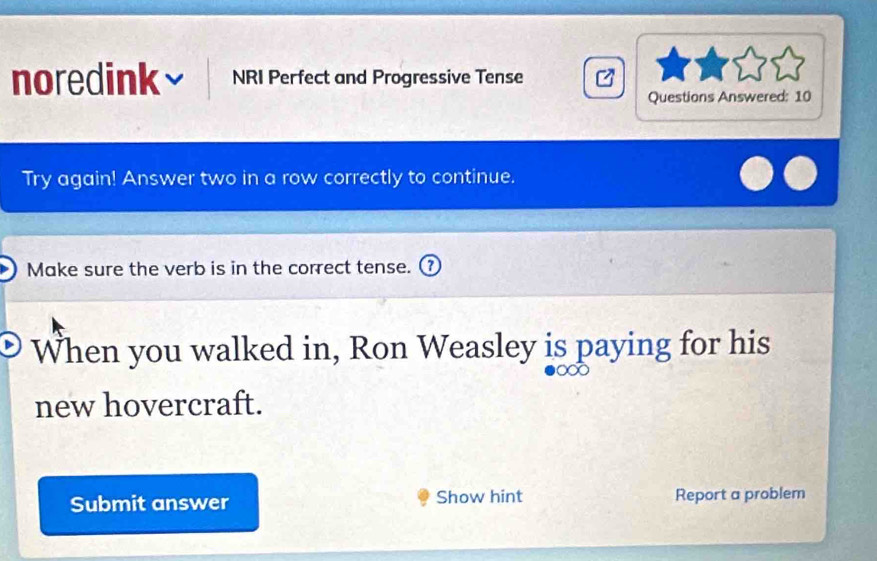 noredink NRI Perfect and Progressive Tense 
Questions Answered: 10 
Try again! Answer two in a row correctly to continue. 
Make sure the verb is in the correct tense. 
When you walked in, Ron Weasley is paying for his 
new hovercraft. 
Submit answer Show hint Report a problem