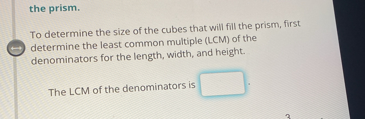 the prism. 
To determine the size of the cubes that will fill the prism, first 
determine the least common multiple (LCM) of the 
denominators for the length, width, and height. 
The LCM of the denominators is □. 
2