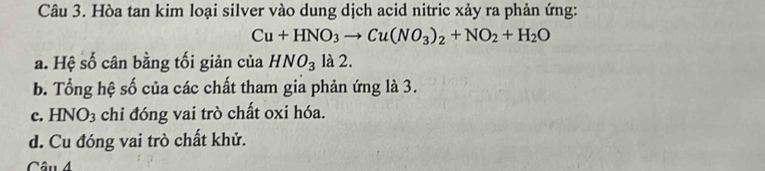 Hòa tan kim loại silver vào dung dịch acid nitric xảy ra phản ứng:
Cu+HNO_3to Cu(NO_3)_2+NO_2+H_2O
a. Hệ số cân bằng tối giản của HNO_3 là 2.
b. Tổng hệ số của các chất tham gia phản ứng là 3.
c. HNO3 chỉ đóng vai trò chất oxi hóa.
d. Cu đóng vai trò chất khử.
Câu 4