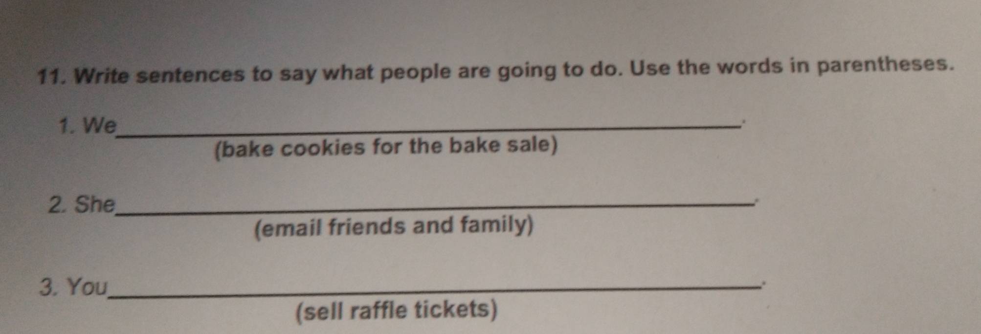 Write sentences to say what people are going to do. Use the words in parentheses. 
1. We_ 
(bake cookies for the bake sale) 
2. She_ . 
(email friends and family) 
3. You_ 
(sell raffle tickets)