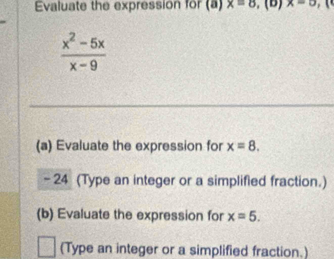 Evaluate the expression for (a) x=8 , (B) x=0 1
 (x^2-5x)/x-9 
(a) Evaluate the expression for x=8.
- 24 (Type an integer or a simplified fraction.) 
(b) Evaluate the expression for x=5. 
(Type an integer or a simplified fraction.)