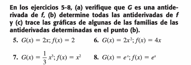 En los ejercicios 5-8, (a) verifique que G es una antide- 
rivada de f, (b) determine todas las antiderivadas de f
y (c) trace las gráficas de algunas de las familias de las 
antiderivadas determinadas en el punto (b). 
5. G(x)=2x; f(x)=2 6. G(x)=2x^2; f(x)=4x
7. G(x)= 1/3 x^3; f(x)=x^2 8. G(x)=e^x; f(x)=e^x