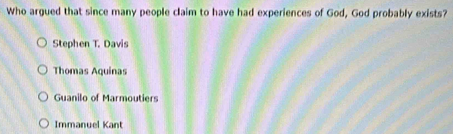 Who argued that since many people claim to have had experiences of God, God probably exists?
Stephen T. Davis
Thomas Aquinas
Guanilo of Marmoutiers
Immanuel Kant