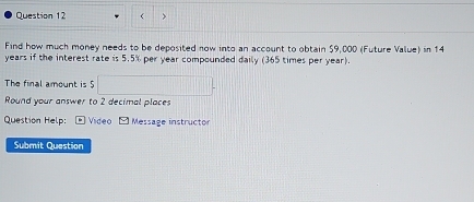 ( > 
Find how much money needs to be deposited now into an account to obtain $9,000 (Future Value) in 14
years if the interest rate is 5.5% per year compounded daily (365 times per year). 
The final amount is 5 x_x,a_1)(x_2,a_3)
Round your answer to 2 decimal places 
Question Help: Video - Message instructor 
Submit Question