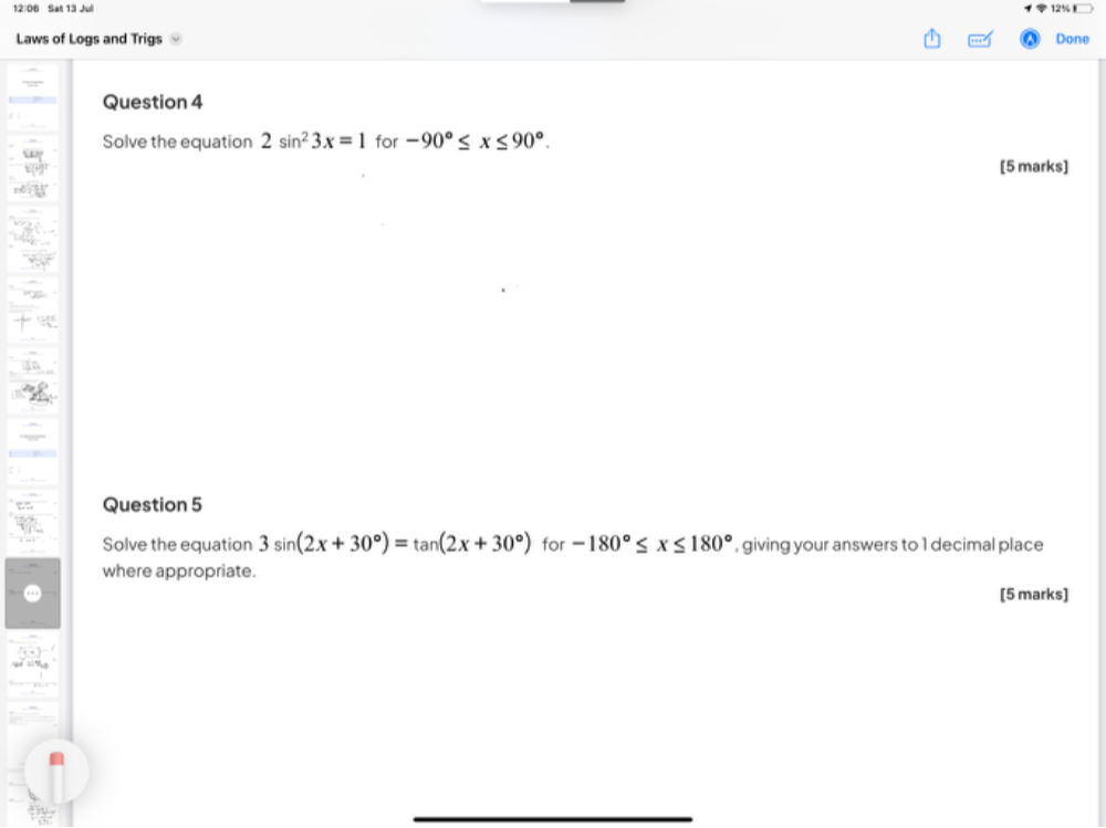 12:06 Sat 13 Jul 12% 
Laws of Logs and Trigs Done 
Question 4 
Solve the equation 2sin^23x=1 for -90°≤ x≤ 90°. 
[5 marks] 
Question 5 
Solve the equation 3sin (2x+30°)=tan (2x+30°) for -180°≤ x≤ 180° , giving your answers to 1 decimal place 
where appropriate. 
[5 marks]