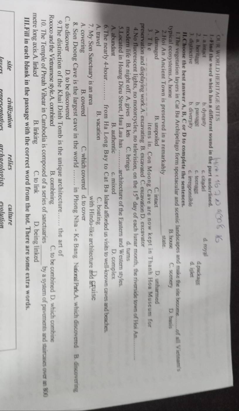ÖÜR WORLD HERITAGE SÍTÉS
I -Find the word which has a different sound in the part underlined.
1. a.intact b. dynasty d. royal d.packags
2. a. heritage b. passage c. citadel c. teenage
3. distinctive b. diversity c. irresponsible d. iglet
H.Choose the best answer A, B, C or D to complete the sentences.
1.The vegetation layers in Cat Ba Archipelago form spectacular and scenic landscapes and make the sie become. _of all Vietnam's
typical ecosystems.A. home B. house C. scenery D. basis
2.Hoi An Ancient Town is preserved in a remarkably _state.
A. damaged B. unspoiled C. intact D. unharmed
3 . T h e _items in. Con Moong Cave are now kept in Thanh Hoa Museum for
preservation and displaying work.A. excavating B. excavated C. excavation D. excavator
4.No fluorescent lights, no motorcycles, no television, on the 15^(th) day of each lunar month, the riverside town of Hoi An._
modern life the night off. A. gives B. lets C. brings d. turns
5.Located in Hoang Dieu Street, Hau Lau has _architecture of the Eastern and Western styles.
A. abundant B. authentic c. mixed D. complex
6.The nearly 4-hour_ from Ha Long Bay to Cat Ba Island afforded us visits to well-known caves and beaches.
A. travel B. vacation C. boating
7. My Son Sanctuary is an area _with Hindu-like architecture and Stuise
A. covering B. covered C. which covered d. to cover
8. Son Doong Cave is the largest cave in the world _in Phong Nha - Ke Bang Natonal Park A. which discovered I B. discovering
C. to discover D. to be discovered
9.The distinction of the Khai Dinh Tomb is the unique architecture._ the art of
Rococo and the Vietnamese style.A. combined B. combining C. to be combined D. which combine
10. The Temple of Preah Vihear in Cambodia is composed of a series of sanctuaries _by a system of pavements and staircases over an 800
metre long axis.A. linked B. linking C. to link D. being linked
III.Fill in each blank in the passage with the correct word from the hot. There are some extra words.
site civilization relies culture
lavers renresentatives archaeologists evolution