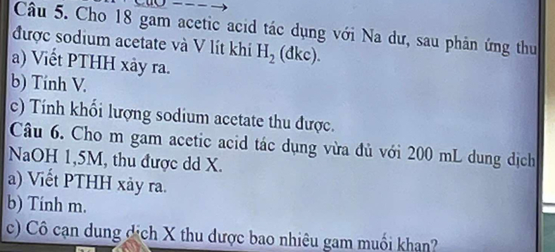 Cho 18 gam acetic acid tác dụng với Na dư, sau phản ứng thu 
được sodium acetate và V lít khi H_2 (đkc). 
a) Viết PTHH xảy ra. 
b) Tính V. 
c) Tính khối lượng sodium acetate thu được. 
Câu 6. Cho m gam acetic acid tác dụng vừa đủ với 200 mL dung dịch 
NaOH 1,5M, thu được dd X. 
a) Viết PTHH xảy ra. 
b) Tính m. 
c) Cô cạn dung dịch X thu dược bao nhiêu gam muối khạn?