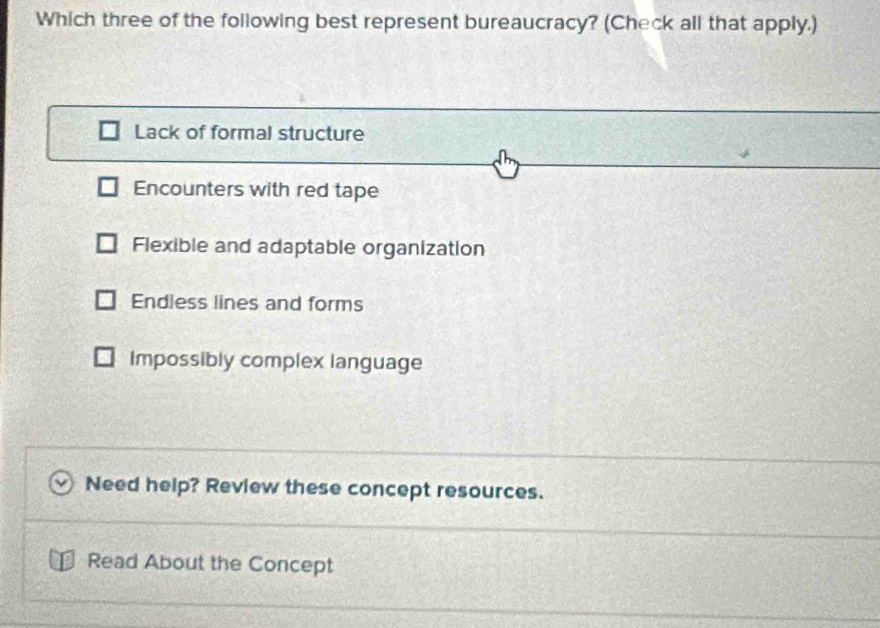 Which three of the following best represent bureaucracy? (Check all that apply.)
Lack of formal structure
Encounters with red tape
Flexible and adaptable organization
Endless lines and forms
Impossibly complex language
Need help? Review these concept resources.
Read About the Concept