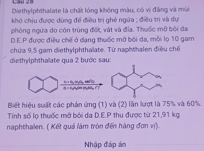 Cau 28
Diethylphthalate là chất lóng không màu, có vị đắng và mùi
khó chịu được dùng để điều trị ghẻ ngứa ; điều trị và dự
phòng ngứa do côn trùng đốt, vắt và đía. Thuốc mỡ bôi da
D.E.P được điều chế ở dạng thuốc mỡ bôi da, mỗi lọ 10 gam
chứa 9,5 gam diethylphthalate. Từ naphthalen điều chế
diethylphthalate qua 2 bước sau:
frac 1)+O_2(V_2O_5.480°C)2)+C_2H_5OH(H_2SO_4.t°)
Biết hiệu suất các phản ứng (1) và (2) lần lượt là 75% và 60%.
Tính số lọ thuốc mỡ bôi da D.E.P thu được từ 21,91 kg
naphthalen. ( Kết quả làm tròn đến hàng đơn vị).
Nhập đáp án