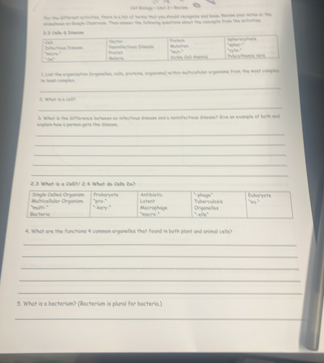 Celli Biology ∴ Vh+3=8
For the different activities, there is a list of terms that you should recognize and know. Review your notes or the 
slideshows on Google Classroom. Then answer the following questions about the concepts from the activities. 
L List the organization (organelles, cells, proteins, organisms) within multicellular organisms from the most complex 
to least complex. 
_ 
2. What is a cell? 
_ 
3. What is the difference between an infectious disease and a noninfectious disease? Give an example of both and 
explain how a person gets the disease. 
_ 
_ 
_ 
_ 
_ 
2.3 What is a Cell?/ 2.4 What do Cells Do? 
4. What are the functions 4 common organelles that found in both plant and animal cells? 
_ 
_ 
_ 
_ 
_ 
5. What is a bacterium? (Bacterium is plural for bacteria.) 
_