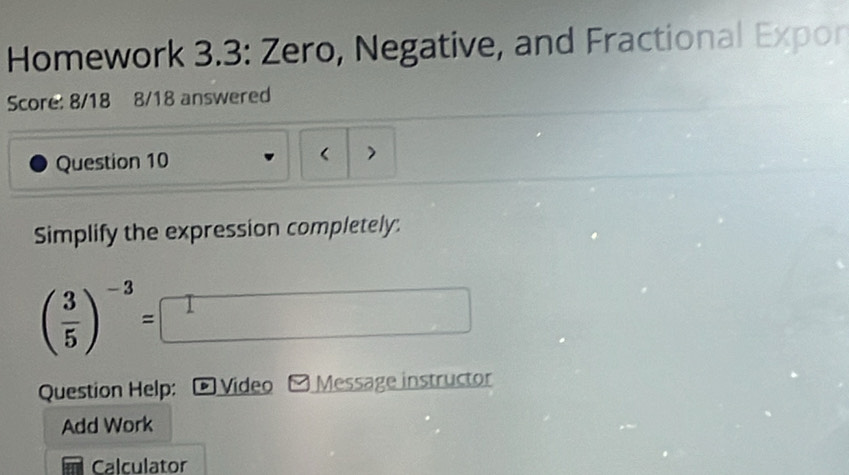 Homework 3.3: Zero, Negative, and Fractional Expon 
Score: 8/18 8/18 answered 
Question 10 < > 
Simplify the expression completely.
( 3/5 )^-3=□
Question Help: Video Message instructor 
Add Work 
Calculator