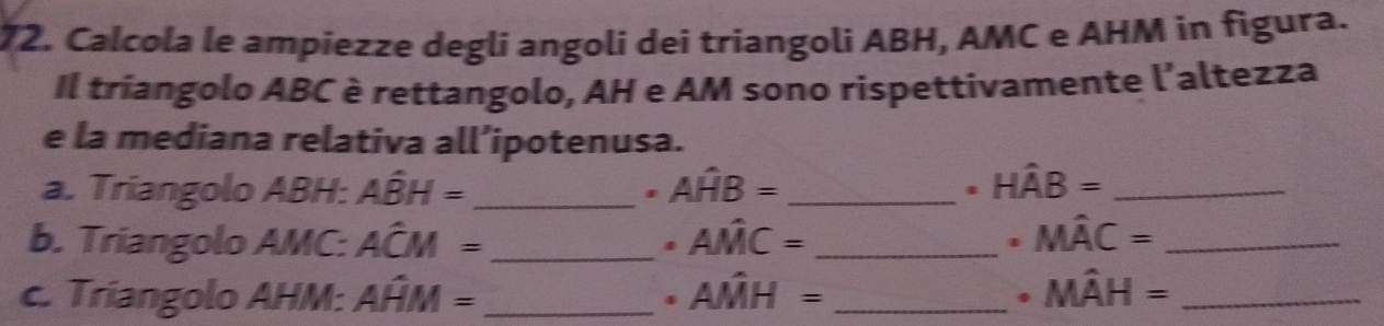 Calcola le ampiezze degli angoli dei triangoli ABH, AMC e AHM in figura. 
Il triangolo ABC è rettangolo, AH e AM sono rispettivamente l'altezza 
e la mediana relativa all’ipotenusa. 
a. Triangolo ABH : Ahat BH= _ Awidehat HB= _. Hhat AB= _ 
b. Triangolo AMC : Ahat CM= _ Ahat MC= _. Mhat AC= _ 
. 
c. Triangolo AHM : Aoverset wedge HM= _. Ahat MH= _. Mhat AH= _